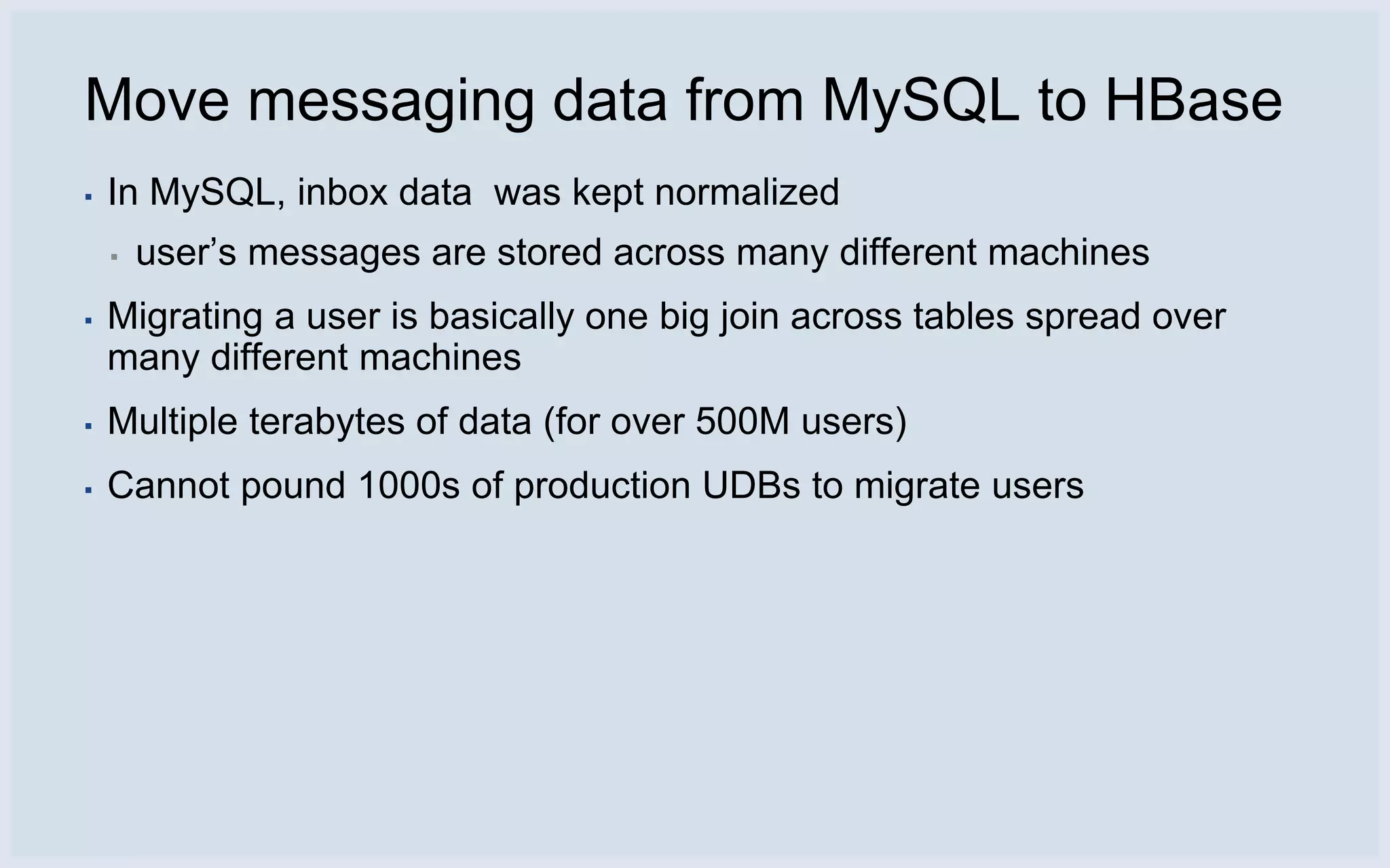 Move messaging data from MySQL to HBase
▪   In MySQL, inbox data was kept normalized
    ▪   user’s messages are stored across many different machines
▪   Migrating a user is basically one big join across tables spread over
    many different machines
▪   Multiple terabytes of data (for over 500M users)
▪   Cannot pound 1000s of production UDBs to migrate users
 