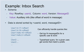 Example: Inbox Search
• Schema
 •   Key: RowKey: userid, Column: word, Version: MessageID
 •   Value: Auxillary info (like offset of word in message)

• Data is stored sorted by <userid, word, messageID>:

      User1:hi:17->offset1
                                 Can efficiently handle queries like:
      User1:hi:16->offset2
      User1:hello:16->offset3    - Get top N messageIDs for a
      User1:hello:2->offset4       specific user & word
      ...
      User2:....                 - Typeahead query: for a given user,
      User2:...                    get words that match a prefix
      ...
 