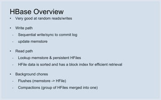 HBase Overview
•       Very good at random reads/writes

•       Write path
    •    Sequential write/sync to commit log
    •    update memstore

•       Read path
    •    Lookup memstore & persistent HFiles
    •    HFile data is sorted and has a block index for efficient retrieval

•       Background chores
    •    Flushes (memstore -> HFile)
    •    Compactions (group of HFiles merged into one)
 