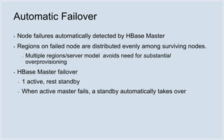 Automatic Failover
▪   Node failures automatically detected by HBase Master
▪   Regions on failed node are distributed evenly among surviving nodes.
        ▪   Multiple regions/server model avoids need for substantial
            overprovisioning
▪   HBase Master failover
    ▪   1 active, rest standby
    ▪   When active master fails, a standby automatically takes over
 