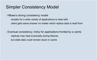 Simpler Consistency Model
▪   HBase’s strong consistency model
     ▪   simpler for a wide variety of applications to deal with
     ▪   client gets same answer no matter which replica data is read from


▪   Eventual consistency: tricky for applications fronted by a cache
     ▪   replicas may heal eventually during failures
     ▪   but stale data could remain stuck in cache
 