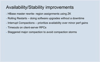 Availability/Stability improvements
▪   HBase master rewrite- region assignments using ZK
▪   Rolling Restarts – doing software upgrades without a downtime
▪   Interrupt Compactions – prioritize availability over minor perf gains
▪   Timeouts on client-server RPCs
▪   Staggered major compaction to avoid compaction storms
 