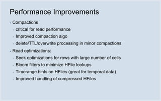 Performance Improvements
▪   Compactions
    ▪   critical for read performance
    ▪   Improved compaction algo
    ▪   delete/TTL/overwrite processing in minor compactions
▪   Read optimizations:
    ▪   Seek optimizations for rows with large number of cells
    ▪   Bloom filters to minimize HFile lookups
    ▪   Timerange hints on HFiles (great for temporal data)
    ▪   Improved handling of compressed HFiles
 
