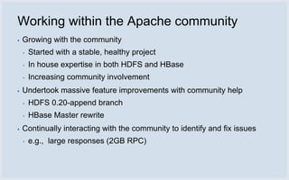 Working within the Apache community
▪   Growing with the community
    ▪   Started with a stable, healthy project
    ▪   In house expertise in both HDFS and HBase
    ▪   Increasing community involvement
▪   Undertook massive feature improvements with community help
    ▪   HDFS 0.20-append branch
    ▪   HBase Master rewrite
▪   Continually interacting with the community to identify and fix issues
    ▪   e.g., large responses (2GB RPC)
 