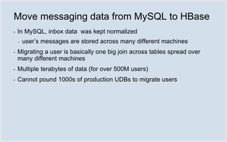 Move messaging data from MySQL to HBase
▪   In MySQL, inbox data was kept normalized
    ▪   user’s messages are stored across many different machines
▪   Migrating a user is basically one big join across tables spread over
    many different machines
▪   Multiple terabytes of data (for over 500M users)
▪   Cannot pound 1000s of production UDBs to migrate users
 