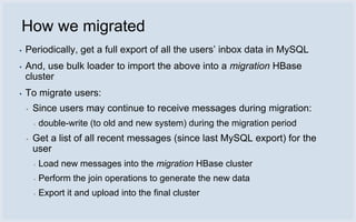 How we migrated
▪   Periodically, get a full export of all the users’ inbox data in MySQL
▪   And, use bulk loader to import the above into a migration HBase
    cluster
▪   To migrate users:
    ▪   Since users may continue to receive messages during migration:
        ▪   double-write (to old and new system) during the migration period
    ▪   Get a list of all recent messages (since last MySQL export) for the
        user
        ▪   Load new messages into the migration HBase cluster
        ▪   Perform the join operations to generate the new data
        ▪   Export it and upload into the final cluster
 