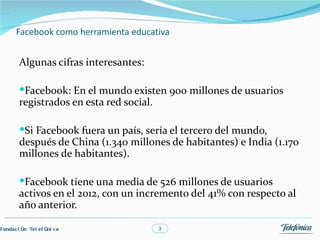 02


       Facebook como herramienta educativa


        Algunas cifras interesantes:

        Facebook: En el mundo existen 900 millones de usuarios
        registrados en esta red social.

        Si Facebook fuera un país, sería el tercero del mundo,
        después de China (1.340 millones de habitantes) e India (1.170
        millones de habitantes).

        Facebook tiene una media de 526 millones de usuarios
        activos en el 2012, con un incremento del 41% con respecto al
        año anterior.

Fundac i ón Tel ef óni c a                3
 