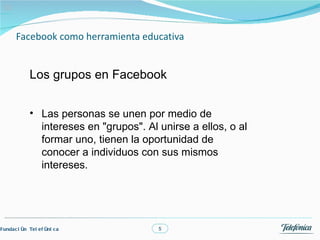 03



       Facebook como herramienta educativa


             Los grupos en Facebook


             • Las personas se unen por medio de
               intereses en "grupos". Al unirse a ellos, o al
               formar uno, tienen la oportunidad de
               conocer a individuos con sus mismos
               intereses.




Fundac i ón Tel ef óni c a               5
 