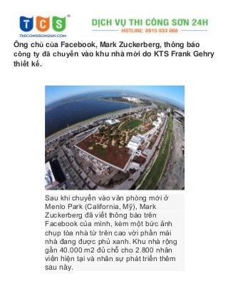 Ông chủ của Facebook, Mark Zuckerberg, thông báo
công ty đã chuyển vào khu nhà mới do KTS Frank Gehry
thiết kế.
Sau khi chuyển vào văn phòng mới ở
Menlo Park (California, Mỹ), Mark
Zuckerberg đã viết thông báo trên
Facebook của mình, kèm một bức ảnh
chụp tòa nhà từ trên cao với phần mái
nhà đang được phủ xanh. Khu nhà rộng
gần 40.000 m2 đủ chỗ cho 2.800 nhân
viên hiện tại và nhân sự phát triển thêm
sau này.
 