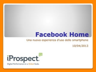 Facebook Home
Una nuova esperienza d’uso dello smartphone
10/04/2013
 