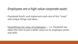 Employees are a high value corporate asset:
Facebook fund’s and implement each one of the “crazy”
and unique things and ideas.
Quantifying the value of employees — i.e. Facebook has
taken the time to put a dollar value on its employee assets
and skills
 