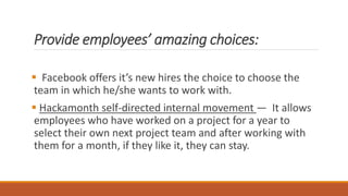 Provide employees’ amazing choices:
 Facebook offers it’s new hires the choice to choose the
team in which he/she wants to work with.
 Hackamonth self-directed internal movement — It allows
employees who have worked on a project for a year to
select their own next project team and after working with
them for a month, if they like it, they can stay.
 