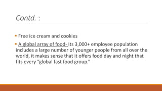 Contd. :
 Free ice cream and cookies
 A global array of food- Its 3,000+ employee population
includes a large number of younger people from all over the
world, it makes sense that it offers food day and night that
fits every “global fast food group.”
 