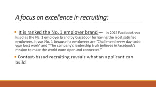 A focus on excellence in recruiting:
 It is ranked the No. 1 employer brand — In 2013 Facebook was
listed as the No. 1 employer brand by Glassdoor for having the most satisfied
employees. It was No. 1 because its employees are “Challenged every day to do
your best work” and “The company’s leadership truly believes in Facebook’s
mission to make the world more open and connected.”
 Contest-based recruiting reveals what an applicant can
build
 