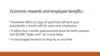 Economic rewards and employee benefits :
 Facebook offers 21 days of paid time off each year
(essentially a month off) for even new employees.
 It offers four months paid parental leave for both spouses
and $4,000 “baby cash” for a new baby.
 It encouraged workers to drop by at any time
 