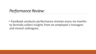Performance Review:
 Facebook conducts performance reviews every six months
to formally collect insights from an employee's managers
and closest colleagues.
 