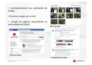 •    Acompanhamento  das  solicitações  de 
 amigos. 

 •  Encontrar amigos por e‐mail. 

 •    Criação  de  páginas  (equivalentes  às 
 comunidades do Orkut).  
                                                               Álbum de fotos  




      Mural de recados  
                                                                Atualizações dos amigos 
Copyright © 2010 – Humantech – Todos os direitos reservados 
 www.humantech.com.br  
 