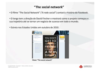“The social network” 
   •  O ﬁlme “The Social Network” (“A rede social”) contará a história do Facebook.  

   •  O longa tem a direção de David Fincher e mostrará como o projeto começou e 
   sua trajetória até se tornar um negócio de sucesso em todo o mundo.  

   •  Estreia nos Estados Unidos em outubro de 2010. 




                                                         Pôster “The social network” 


Copyright © 2010 – Humantech – Todos os direitos reservados 
 www.humantech.com.br  
 