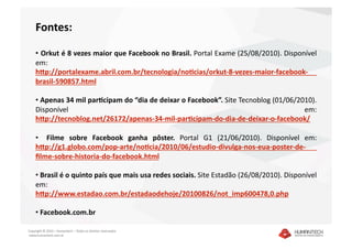 Fontes: 

    •   Orkut é 8 vezes maior que Facebook no Brasil. Portal Exame (25/08/2010). Disponível 
    em:
    hTp://portalexame.abril.com.br/tecnologia/noBcias/orkut‐8‐vezes‐maior‐facebook‐
    brasil‐590857.html  

    •  Apenas 34 mil parBcipam do “dia de deixar o Facebook”. Site Tecnoblog (01/06/2010). 
    Disponível                                                                        em: 
    hTp://tecnoblog.net/26172/apenas‐34‐mil‐parBcipam‐do‐dia‐de‐deixar‐o‐facebook/ 

    •    Filme  sobre  Facebook  ganha  pôster.  Portal  G1  (21/06/2010).  Disponível  em: 
    hTp://g1.globo.com/pop‐arte/noBcia/2010/06/estudio‐divulga‐nos‐eua‐poster‐de‐
    ﬁlme‐sobre‐historia‐do‐facebook.html  

    •  Brasil é o quinto país que mais usa redes sociais. Site Estadão (26/08/2010). Disponível 
    em:                     
    hTp://www.estadao.com.br/estadaodehoje/20100826/not_imp600478,0.php  

    •  Facebook.com.br 

Copyright © 2010 – Humantech – Todos os direitos reservados 
 www.humantech.com.br  
 