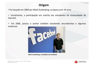 Origem 
 •  Foi lançado em 2004 por Mark Zuckerberg, na época com 19 anos. 

 •    Inicialmente,  a  parIcipação  era  restrita  aos  estudantes  da  Universidade  de 
 Harvard. 

 •    Em  2006,  passou  a  aceitar  também  estudantes  secundaristas  e  algumas 
 empresas. 




                                                    Mark Zuckerberg, o fundador do Facebook.  



Copyright © 2010 – Humantech – Todos os direitos reservados 
 www.humantech.com.br  
 