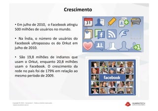 Crescimento 

   •  Em julho de 2010,  o Facebook aIngiu 
   500 milhões de usuários no mundo. 

   •   Na  Índia,  o  número  de  usuários  do 
   Facebook  ultrapassou  os  do  Orkut  em 
   julho de 2010.  

   •    São  19,8  milhões  de  indianos  que 
   usam  o  Orkut,  enquanto  20,8  milhões 
   usam  o  Facebook.  O  crescimento  da 
   rede no país foi de 179% em relação ao 
   mesmo período de 2009. 




Copyright © 2010 – Humantech – Todos os direitos reservados 
 www.humantech.com.br  
 