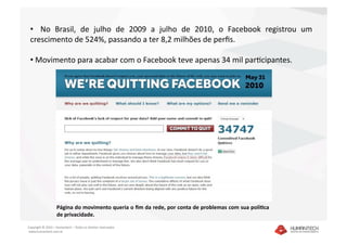 •    No  Brasil,  de  julho  de  2009  a  julho  de  2010,  o  Facebook  registrou  um 
 crescimento de 524%, passando a ter 8,2 milhões de perﬁs.  

 •  Movimento para acabar com o Facebook teve apenas 34 mil parIcipantes. 




                   Página do movimento queria o ﬁm da rede, por conta de problemas com sua políBca 
                   de privacidade.  

Copyright © 2010 – Humantech – Todos os direitos reservados 
 www.humantech.com.br  
 