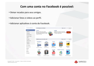 Com uma conta no Facebook é possível: 
   •  Deixar recados para seus amigos.  

   •  Adicionar fotos e vídeos ao perﬁl. 

   •  Adicionar aplicaIvos à conta do Facebook. 




Copyright © 2010 – Humantech – Todos os direitos reservados 
 www.humantech.com.br  
 