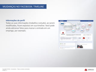 MUDANÇAS NO FACEBOOK: TIMELINE




       Informações do perfil
       Todas as suas informações (trabalho e estudo), ao serem
       modificadas, ficam expostas em sua timeline. Você pode
       ainda adicionar fotos para marcar a entrada em um
       emprego, por exemplo.




Copyright © 2012 – Humantech – Todos os direitos reservados
Versão 1.1
 