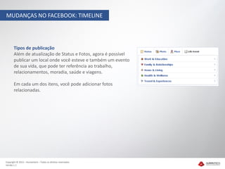 MUDANÇAS NO FACEBOOK: TIMELINE




       Tipos de publicação
       Além de atualização de Status e Fotos, agora é possível
       publicar um local onde você esteve e também um evento
       de sua vida, que pode ter referência ao trabalho,
       relacionamentos, moradia, saúde e viagens.

       Em cada um dos itens, você pode adicionar fotos
       relacionadas.




Copyright © 2012 – Humantech – Todos os direitos reservados
Versão 1.1
 