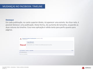 MUDANÇAS NO FACEBOOK: TIMELINE




       Destaque
       Em cada publicação, no canto superior direto, irá aparecer uma estrela. Ao clicar nela, é
       possível destacar uma publicação. Desta forma, ela aumenta de tamanho, ocupando as
       duas colunas da timeline. Essa nova aplicação é válida tanto para perfis quanto para
       páginas.




Copyright © 2012 – Humantech – Todos os direitos reservados
Versão 1.1
 
