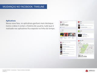 MUDANÇAS NO FACEBOOK: TIMELINE




       Aplicativos
       Nessa nova fase, os aplicativos ganham mais destaque.
       Como a ideia é contar a história do usuário, tudo que é
       realizado nos aplicativos fica exposto na linha do tempo.




Copyright © 2012 – Humantech – Todos os direitos reservados
Versão 1.1
 