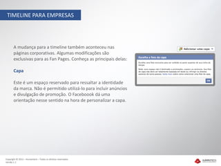 TIMELINE PARA EMPRESAS




       A mudança para a timeline também aconteceu nas
       páginas corporativas. Algumas modificações são
       exclusivas para as Fan Pages. Conheça as principais delas:

       Capa

       Este é um espaço reservado para ressaltar a identidade
       da marca. Não é permitido utilizá-lo para incluir anúncios
       e divulgação de promoção. O Faceboook dá uma
       orientação nesse sentido na hora de personalizar a capa.




Copyright © 2012 – Humantech – Todos os direitos reservados
Versão 1.1
 