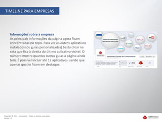 TIMELINE PARA EMPRESAS




       Informações sobre a empresa
       As principais informações da página agora ficam
       concentradas no topo. Para ver os outros aplicativos
       instalados (ou guias personalizadas) basta clicar na
       seta que fica à direita do último aplicativo visível. O
       número mostra quantas outras guias a página ainda
       tem. É possível incluir até 12 aplicativos, sendo que
       apenas quatro ficam em destaque.




Copyright © 2012 – Humantech – Todos os direitos reservados
Versão 1.1
 