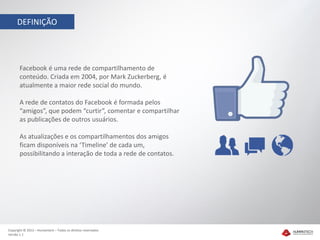 DEFINIÇÃO




       Facebook é uma rede de compartilhamento de
       conteúdo. Criada em 2004, por Mark Zuckerberg, é
       atualmente a maior rede social do mundo.

       A rede de contatos do Facebook é formada pelos
       “amigos”, que podem “curtir”, comentar e compartilhar
       as publicações de outros usuários.

       As atualizações e os compartilhamentos dos amigos
       ficam disponíveis na ‘Timeline’ de cada um,
       possibilitando a interação de toda a rede de contatos.




Copyright © 2012 – Humantech – Todos os direitos reservados
Versão 1.1
 