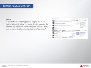 TIMELINE PARA EMPRESAS




       Dados
       As estatísticas e notificações da página ficam no
       “painel administrativo” no canto direito superior da
       timeline. Aparece um panorama geral de cada item,
       para conferir detalhes, basta clicar em “Ver mais”.




Copyright © 2012 – Humantech – Todos os direitos reservados
Versão 1.1
 