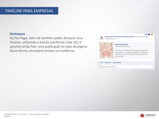 TIMELINE PARA EMPRESAS




       Destaques
       Na Fan Page, além de também poder destacar uma
       história, utilizando a estrela (conforme slide 15), é
       possível ainda fixar uma publicação no topo da página.
       Dessa forma, ela estará sempre em evidência.




Copyright © 2012 – Humantech – Todos os direitos reservados
Versão 1.1
 