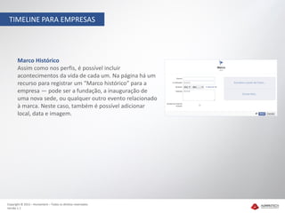 TIMELINE PARA EMPRESAS




       Marco Histórico
       Assim como nos perfis, é possível incluir
       acontecimentos da vida de cada um. Na página há um
       recurso para registrar um “Marco histórico” para a
       empresa — pode ser a fundação, a inauguração de
       uma nova sede, ou qualquer outro evento relacionado
       à marca. Neste caso, também é possível adicionar
       local, data e imagem.




Copyright © 2012 – Humantech – Todos os direitos reservados
Versão 1.1
 