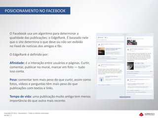 POSICIONAMENTO NO FACEBOOK




       O Facebook usa um algoritmo para determinar a
       qualidade das publicações: o EdgeRank. É baseado nele
       que o site determina o que deve ou não ser exibido
       no Feed de notícias dos amigos e fãs.

       O EdgeRank é definido por:

       Afinidade: é a interação entre usuários e páginas. Curtir,
       comentar, publicar no mural, marcar em foto — tudo
       isso conta.

       Peso: comentar tem mais peso do que curtir, assim como
       fotos, vídeos e perguntas têm mais peso do que
       publicações com textos e links.

       Tempo de vida: uma publicação muito antiga tem menos
       importância do que outra mais recente.


Copyright © 2012 – Humantech – Todos os direitos reservados
Versão 1.1
 