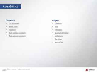 REFERÊNCIAS




       Conteúdo                                               Imagens
       •     Uol Tecnologia                                   •   Facebook
       •     Midia Boom                                       •   Veja
       •     Facebook                                         •   Infológico
       •     Tudo sobre o Facebook1                           •   Quantum Marketer
       •     Tudo sobre o Facebook2                           •   Midiatismo
                                                              •   Top News
                                                              •   Mestre Seo




Copyright © 2012 – Humantech – Todos os direitos reservados
Versão 1.1
 