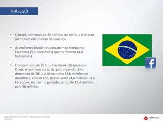 TRÁFEGO




       •     O Brasil, com mais de 35 milhões de perfis, é o 4º país
             no mundo em número de usuários.

       •     As mulheres brasileiras passam mais tempo no
             Facebook (5,3 horas/mês) que os homens (4,1
             horas/mês).

       •     Em dezembro de 2011, o Facebook ultrapassou o
             Orkut, maior rede social do país até então. Em
             dezembro de 2010, o Orkut tinha 32,6 milhões de
             usuários e, em um ano, passou para 34,4 milhões. Já o
             Facebook, no mesmo período, saltou de 12,4 milhões
             para 36 milhões.




Copyright © 2012 – Humantech – Todos os direitos reservados
Versão 1.1
 