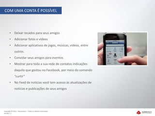 COM UMA CONTA É POSSÍVEL




       •     Deixar recados para seus amigos
       •     Adicionar fotos e vídeos
       •     Adicionar aplicativos de jogos, músicas, vídeos, entre
             outros.
       •     Convidar seus amigos para eventos
       •     Mostrar para toda a sua rede de contatos indicações
             daquilo que gostou no Facebook, por meio do comando
             “curtir”
       •     No Feed de notícias você tem acesso às atualizações de
             notícias e publicações de seus amigos




Copyright © 2012 – Humantech – Todos os direitos reservados
Versão 1.1
 