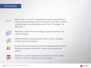 APLICAÇÕES




                            Botão “Like” ou “Curtir”: sinaliza que o usuário gostou de um
                            conteúdo da rede (pode ser um comentário, uma foto, material
                            compartilhado, uma alteração no perfil, uma “Fan page”, um
                            aplicativo...).

                            Bate-papo: chat on-line com amigos que fazem parte de sua
                            rede de contatos.

                            Videoconferência: bate-papo com áudio e vídeo, via Skype,
                            somente para duas pessoas.

                            Grupos: fóruns de discussão criados e moderados por usuários.
                            Membros precisam de convite, a menos que o grupo seja
                            público.

                            Eventos: os usuários podem criar páginas de eventos. Basta
                            informar a data e o local e convidar os amigos.


Copyright © 2012 – Humantech – Todos os direitos reservados
Versão 1.1
 