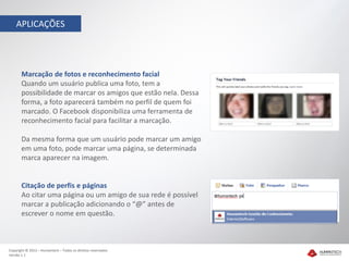 APLICAÇÕES




       Marcação de fotos e reconhecimento facial
       Quando um usuário publica uma foto, tem a
       possibilidade de marcar os amigos que estão nela. Dessa
       forma, a foto aparecerá também no perfil de quem foi
       marcado. O Facebook disponibiliza uma ferramenta de
       reconhecimento facial para facilitar a marcação.

       Da mesma forma que um usuário pode marcar um amigo
       em uma foto, pode marcar uma página, se determinada
       marca aparecer na imagem.


       Citação de perfis e páginas
       Ao citar uma página ou um amigo de sua rede é possível
       marcar a publicação adicionando o “@” antes de
       escrever o nome em questão.



Copyright © 2012 – Humantech – Todos os direitos reservados
Versão 1.1
 