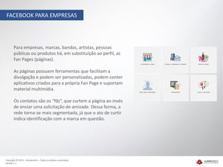 FACEBOOK PARA EMPRESAS




       Para empresas, marcas, bandas, artistas, pessoas
       públicas ou produtos há, em substituição ao perfil, as
       Fan Pages (páginas).

       As páginas possuem ferramentas que facilitam a
       divulgação e podem ser personalizadas, podem conter
       aplicativos criados para a própria Fan Page e suportam
       material multimídia.

       Os contatos são os “fãs”, que curtem a página ao invés
       de enviar uma solicitação de amizade. Dessa forma, a
       rede torna-se mais segmentada, já que o ato de curtir
       indica identificação com a marca em questão.




Copyright © 2012 – Humantech – Todos os direitos reservados
Versão 1.1
 
