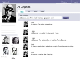 facebook 
Al Capone 
Al Capone Logout 
Wall Info Photos Videos 
Write something… 
Share 
Friends 
Jonny Torrio 
Al Capone, one of the most infamous gangsters ever. 
1928 
Al Capone I moved to the Metropole Hotel. 
Mae 
Coughlin 
Frankie Yale Frank 
Capone 
1929 
Al Capone The police arrested me. 
1926 
Al Capone The police killed my brother, Frank Capone. 
1926 
Al Capone My brothers helped me move to Cicero because of police. 
1925 
Al Capone I married Mae Coughlin. 
 