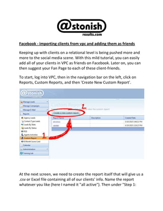 Facebook - importing clients from vpc and adding them as friends<br />Keeping up with clients on a relational level is being pushed more and more to the social media scene. With this mild tutorial, you can easily add all of your clients in VPC as friends on Facebook. Later on, you can then suggest your Fan Page to each of these client-friends. <br />To start, log into VPC, then in the navigation bar on the left, click on Reports, Custom Reports, and then 'Create New Custom Report'.<br />At the next screen, we need to create the report itself that will give us a .csv or Excel file containing all of our clients' info. Name the report whatever you like (here I named it quot;
all activequot;
). Then under quot;
Step 1: Select Your Fieldquot;
, choose quot;
Cityquot;
; under quot;
Step 2: Select The Operatorquot;
, select quot;
Not equal toquot;
; and under quot;
Step 3: Enter Your Valuequot;
, type in quot;
FFFquot;
. Let me explain what the purpose of this is: The VPC Custom Reports require that you enter a rule to screen all clients against when generating a report. We're going to pull all clients that don't have the city quot;
FFFquot;
 (a non-existent city name) listed in their records. ...This is basically a lazy way to pull all clients. (Hey, it works, right?!) Then on the far right of the page, click 'Save'. <br />After that, click on 'Show Report'.<br />This will open up an Excel file for you to Open or Save. I advise you save it. Here comes the mildly tricky part that requires some base knowledge of Excel: <br />Delete all columns to the right of the eMail column. <br />Facebook can't deal with spreadsheets with more then 2,ooo contacts, so you need to cut this list into 2,ooo-contact segments and save each one as a separate file. <br />When saving each file, save as a .csv filetype. <br />Right-o. Once you've got each of those .csv files saved, you're ready for Facebook. Go ahead and log into Facebook as the user that will be adding all of these friends.[note]: My general rule is this: Agencies should have a profile account under the name of the agency owner to interact with their clients. This can (and often should) be separate from any personal account the agency owner may already have, and this account can actually be run by the agency's blogger. <br />Once you've logged in, scroll down to the verrry bottom of the page and click quot;
Find Friendsquot;
. <br />After that, click on quot;
Upload Contact Filequot;
 as shown below. <br />Then you'll scroll down a wee bit and click on 'Browse' to select your .csv file. At this point in time, assuming you did indeed split up the Excel file into multiple files, take note that you'll need to repeat this process for each file you want to upload.<br />Once you've selected a file, Facebook will lag for a bit. It takes some time to meander through 2,ooo cells of data and amass an eMail list. Facebook will check its records and pull out any members whose eMail addresses you submit. (This number will be markedly smaller than the number of clients you actually put forth, since not every client has a Facebook account, or they may be operating Facebook under a different eMail address.) <br />Once the following page comes up, just click on the box labeled quot;
Select All Friendsquot;
, and click quot;
Add As Friendsquot;
 at the bottom. <br />Following this, you have an opportunity to invite all non-Facebook members whose eMail addresses you've submitted...personally, I prefer to skip this step, as this seems a bit of an overstepping of one's bounds as an agency owner. Take advantage of the platforms a client uses...don't force them to change their lifestyle to fit your marketing desires. <br />Kudos! You've requested friendship with each of these chaps! <br />Now, when they message you and ask why the deuce you've friend requested them, look'em up on VPC, see what kind of policy they have with you, then reply with something along the lines of quot;
Why hello! I'm your insurance agent. It looks like you have your x policy with us, and I just wanted to take the opportunity to reach out and establish a firmer network.quot;
<br />