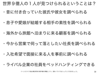 世界９億人の１人が見つけられるということは？
・昔に付き合っていた彼氏や彼女を調べられる

・息子や愛娘が結婚する相手の素性を調べられる

・海外から旅館へ泊まりに来る顧客を調べられる

・今から営業で伺って落としたい社長を調べられる

・入社希望で面接に来る人を事前に調べられる

・ライバル企業の社員をベッドハンティングできる
    イーンスパイア(株) 横田秀珠の著作権を尊重しつつ、是非ノウハウはシェアして行きましょう。   23
 