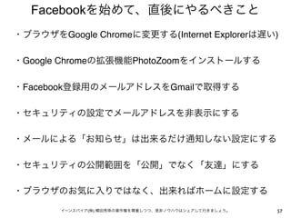 Facebookを始めて、直後にやるべきこと
・ブラウザをGoogle Chromeに変更する(Internet Explorerは遅い)
 
・Google Chromeの拡張機能PhotoZoomをインストールする
 
・Facebook登録用のメールアドレスをGmailで取得する
 
・セキュリティの設定でメールアドレスを非表示にする
 
・メールによる「お知らせ」は出来るだけ通知しない設定にする
 
・セキュリティの公開範囲を「公開」でなく「友達」にする
 
・ブラウザのお気に入りではなく、出来ればホームに設定する
 
        イーンスパイア(株) 横田秀珠の著作権を尊重しつつ、是非ノウハウはシェアして行きましょう。   57
 