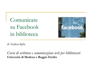 Comunicare
su Facebook
in biblioteca
di Andrea Spila
Corso di scrittura e comunicazione web per bibliotecari
Università di Modena e Reggio Emilia
 
