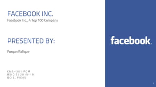 1
FACEBOOK INC.
Facebook Inc., A Top 100 Company
PRESENTED BY:
Furqan Rafique
C M S – 3 0 1 P O M
B S ( C I S ) 2 0 1 5 - 1 9
D C I S , P I E A S
1
 